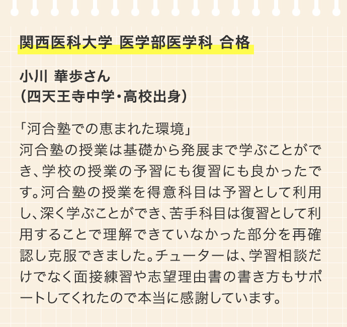 関西医科大学 医学部医学科 合格 小川 華歩さん（四天王寺中学・高校出身 「河合塾での恵まれた環境」河合塾の授業は基礎から発展まで学ぶことができ、学校の授業の予習にも復習にも良かったです。河合塾の授業を得意科目は予習として利用し、深く学ぶことができ、苦手科目は復習として利用することで理解できていなかった部分を再確認し克服できました。チューターは、学習相談だけでなく面接練習や志望理由書の書き方もサポートしてくれたので本当に感謝しています。