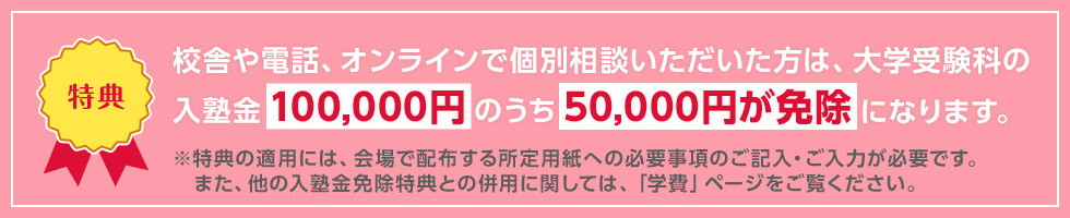 校舎や電話、オンラインで個別相談いただいた方は、大学受験科の入塾金100,000円のうち50,000円が免除になります。 ※特典の適用には、会場で配布する所定用紙への必要事項のご記入・ご入力が必要です。また、他の入塾金免除特典との併用に関しては、「学費」ページをご覧ください。