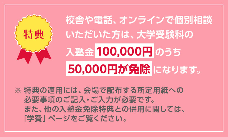 校舎や電話、オンラインで個別相談いただいた方は、大学受験科の入塾金100,000円のうち50,000円が免除になります。 ※特典の適用には、会場で配布する所定用紙への必要事項のご記入・ご入力が必要です。また、他の入塾金免除特典との併用に関しては、「学費」ページをご覧ください。