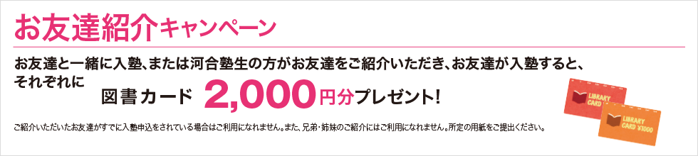 お友達紹介キャンペーン お友達と一緒に入塾、または河合塾生の方がお友達をご紹介いただき、お友達が入塾すると、それぞれに図書カード2,000円分プレゼント！ ご紹介いただいたお友達がすでに入塾申込をされている場合はご利用になれません。また、兄弟・姉妹のご紹介にはご利用になりません。所定の用紙をご提出ください。