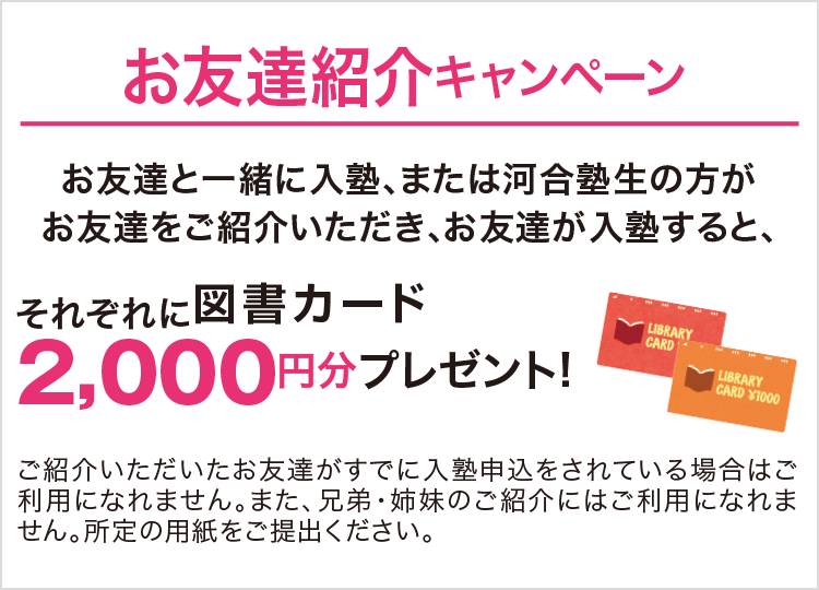 お友達紹介キャンペーン お友達と一緒に入塾、または河合塾生の方がお友達をご紹介いただき、お友達が入塾すると、それぞれに図書カード2,000円分プレゼント！ ご紹介いただいたお友達がすでに入塾申込をされている場合はご利用になれません。また、兄弟・姉妹のご紹介にはご利用になりません。所定の用紙をご提出ください。