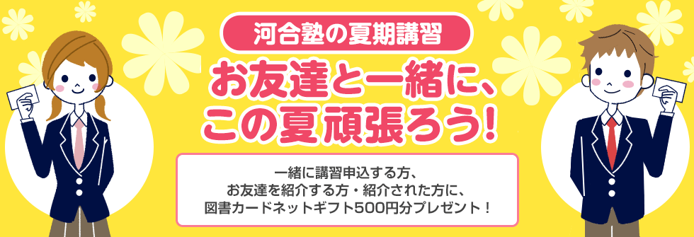 河合塾の夏期講習 お友達と一緒に、この夏頑張ろう！一緒に講習申込する方、お友達を紹介する方・紹介された方に、図書カードネットギフト500円分プレゼント！