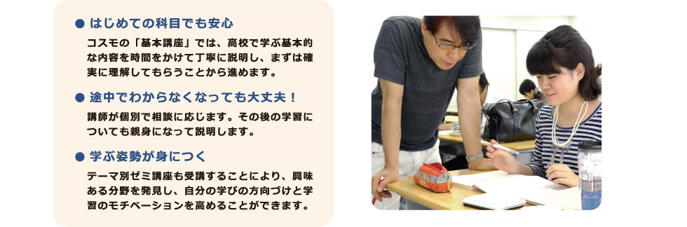 ● はじめての科目でも安心：コスモの「基本講座」では、高校で学ぶ基本的な内容を時間をかけて丁寧に説明し、まずは確実に理解してもらうことから進めます。　● 途中でわからなくなっても大丈夫！：講師が個別で相談に応じます。その後の学習についても親身になって説明します。　● 学ぶ姿勢が身につくテーマ別ゼミ講座も受講することにより、興味ある分野を発見し、自分の学びの方向づけと学習のモチベーションを高めることができます。