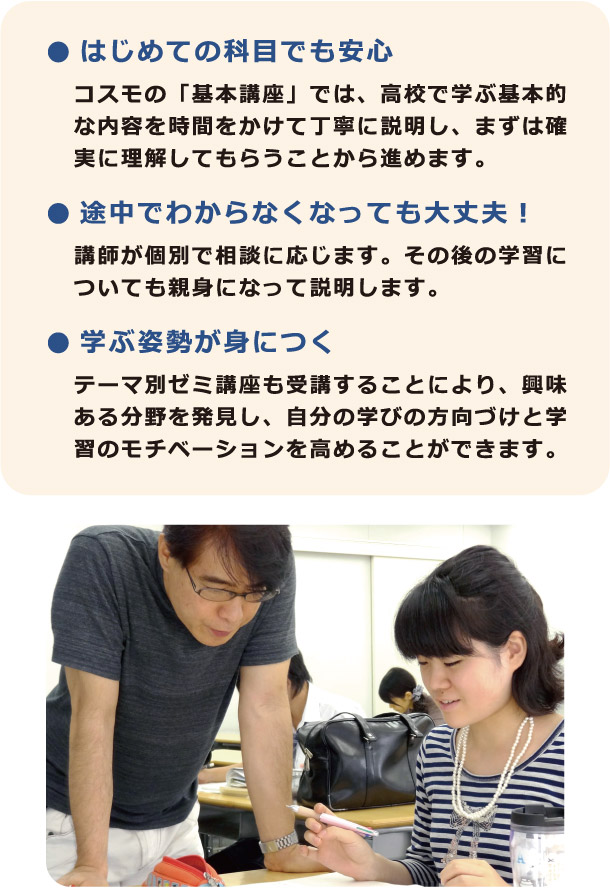 ● はじめての科目でも安心：コスモの「基本講座」では、高校で学ぶ基本的な内容を時間をかけて丁寧に説明し、まずは確実に理解してもらうことから進めます。　● 途中でわからなくなっても大丈夫！：講師が個別で相談に応じます。その後の学習についても親身になって説明します。　● 学ぶ姿勢が身につくテーマ別ゼミ講座も受講することにより、興味ある分野を発見し、自分の学びの方向づけと学習のモチベーションを高めることができます。