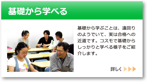 「基礎から学べる」へのリンクボタン：基礎から学ぶことは、遠回りのようでいて、実は合格への近道です。コスモで基礎からしっかりと学べる様子をご紹介します。