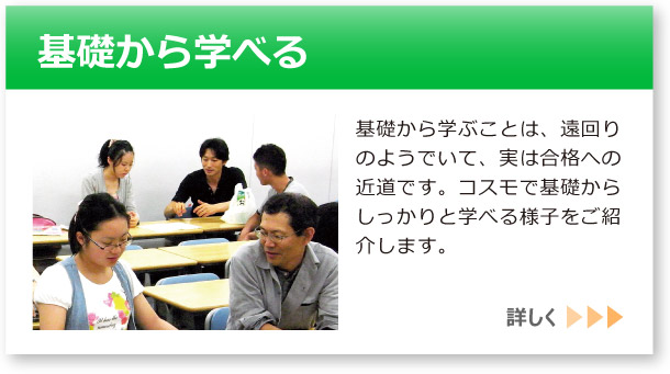 「基礎から学べる」へのリンクボタン：基礎から学ぶことは、遠回りのようでいて、実は合格への近道です。コスモで基礎からしっかりと学べる様子をご紹介します。