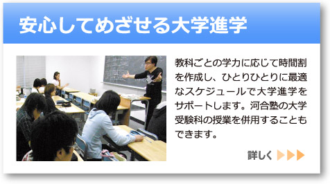 「安心してめざせる大学受験」へのリンクボタン：教科ごとの学力に応じて時間割を作成し、ひとりひとりに最適なスケジュールで大学進学をサポートします。河合塾の大学受験科の授業を併用することもできます。