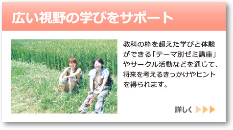 「広い視野の学びをサポート」へのリンクボタン：教科の枠を超えた学びと体験ができる「テーマ別ゼミ講座」やサークル活動などを通じて、将来を考えるきっかけやヒントを得られます。