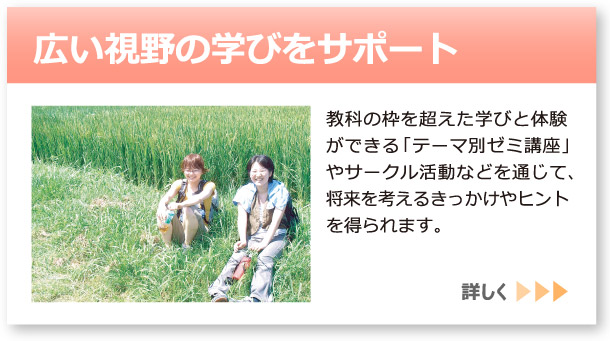 「広い視野の学びをサポート」へのリンクボタン：教科の枠を超えた学びと体験ができる「テーマ別ゼミ講座」やサークル活動などを通じて、将来を考えるきっかけやヒントを得られます。