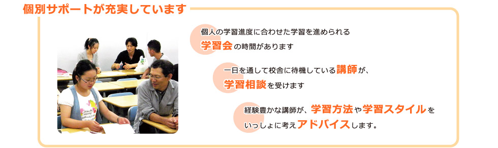 個別サポートが充実しています：個人の学習進度に合わせた学習を進められる学習会の時間があります。一日を通して校舎に待機している講師が、学習相談を受けます。経験豊かな講師が、学習方法や学習スタイルをいっしょに考えアドバイスします。