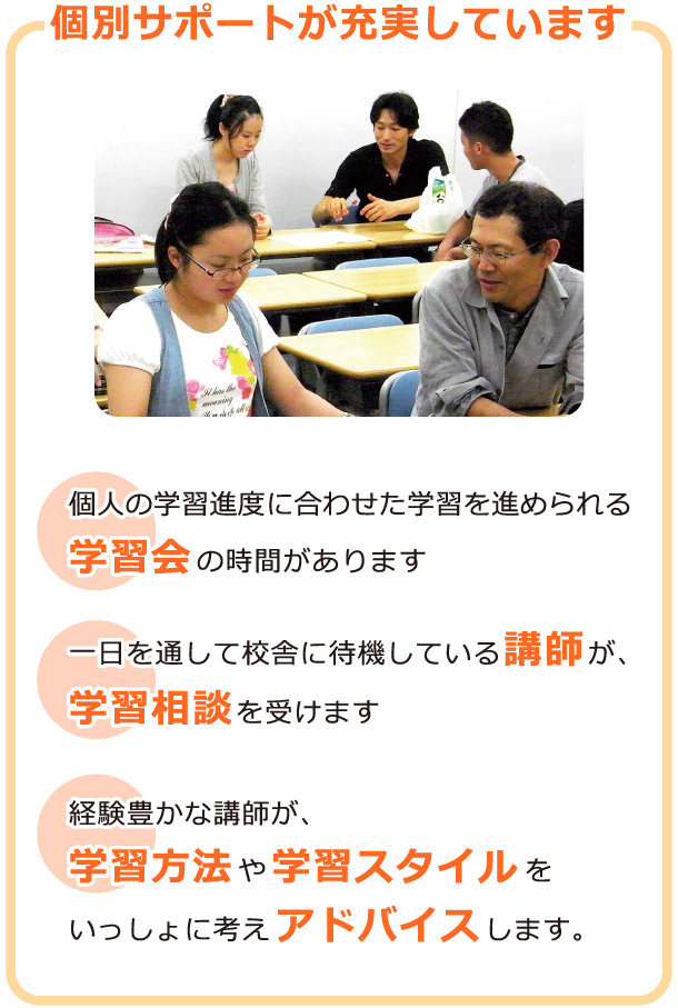 個別サポートが充実しています：個人の学習進度に合わせた学習を進められる学習会の時間があります。一日を通して校舎に待機している講師が、学習相談を受けます。経験豊かな講師が、学習方法や学習スタイルをいっしょに考えアドバイスします。