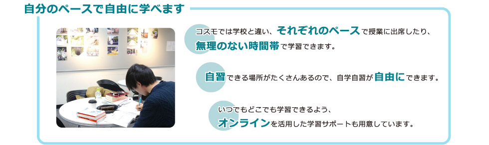 自分のペースで自由に学べます：コスモでは学校と違い、それぞれのペースで授業に出席したり、無理のない時間帯で学習できます。自習できる場所がたくさんあるので、自学自習が自由にできます。いつでもどこでも学習できるよう、オンラインを活用した学習サポートも用意しています。