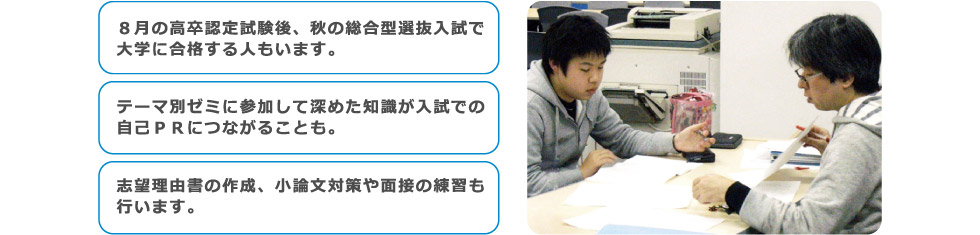 ８月の高卒認定試験後、秋の総合型選抜入試で大学に合格する人もいます。テーマ別ゼミに参加して深めた知識が入試での自己ＰＲにつながることも。志望理由書の作成、小論文対策や面接の練習も行います。