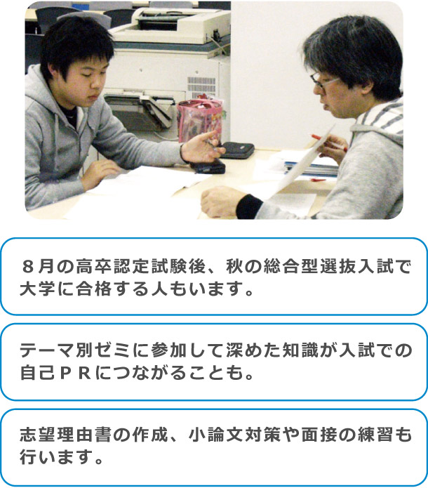 ８月の高卒認定試験後、秋の総合型選抜入試で大学に合格する人もいます。テーマ別ゼミに参加して深めた知識が入試での自己ＰＲにつながることも。志望理由書の作成、小論文対策や面接の練習も行います。