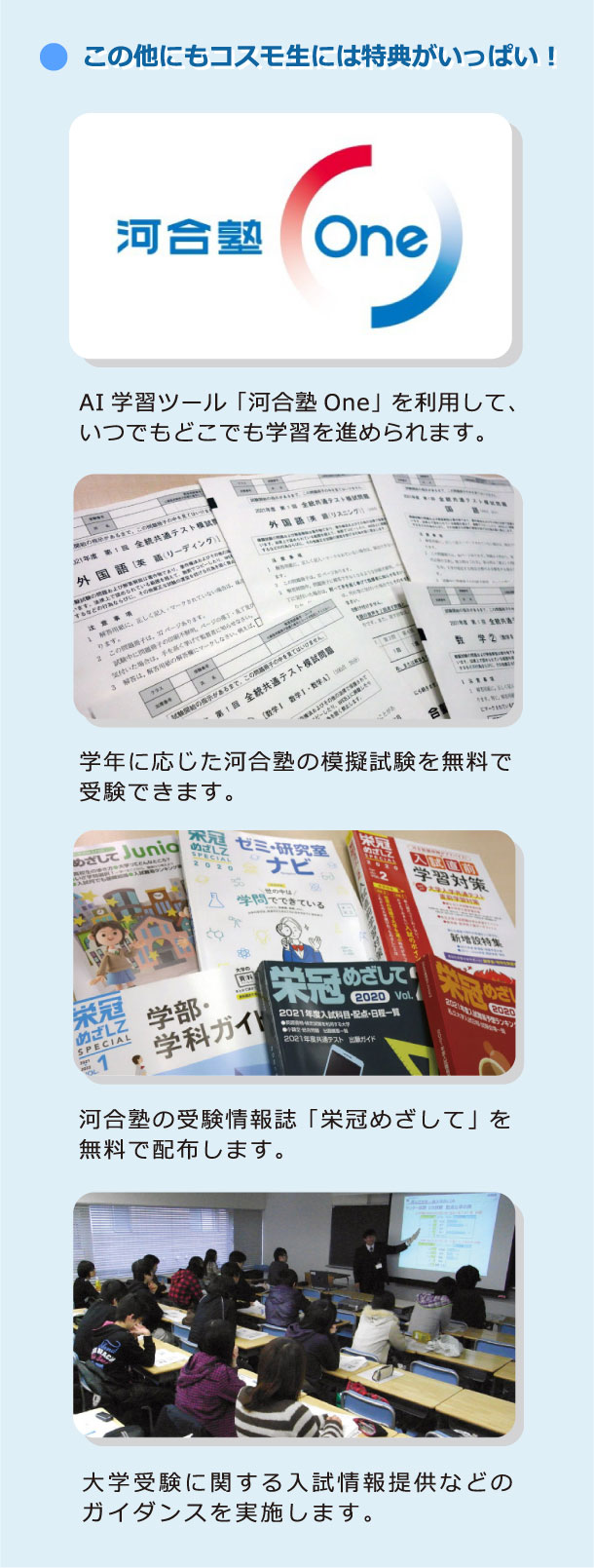 この他にもコスモ生には特典がいっぱい！：AI学習ツール「河合塾One」を利用して、いつでもどこでも学習を進められます。学年に応じた河合塾の模擬試験を無料で受験できます。河合塾の受験情報誌「栄冠めざして」を無料で配布します。大学受験に関する入試情報提供などのガイダンスを実施します。
