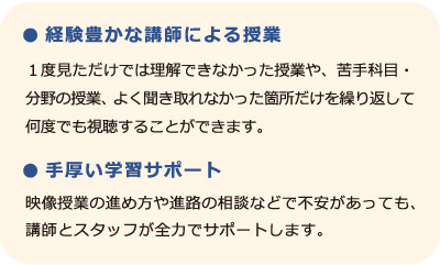 【経験豊かな講師による授業】１度見ただけでは理解できなかった授業や、苦手科目・分野の授業、よく聞き取れなかった箇所だけを繰り返して何度でも視聴することができます。【手厚い学習サポート】映像授業の進め方や進路の相談などで不安があっても、講師とスタッフが全力でサポートします。