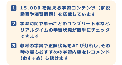 １．15,000を超える学習コンテンツ（解説動画や演習問題）を搭載しています　２．学習時間や単元ごとのコンプリート率など、リアルタイムの学習状況が簡単にチェックできます　３．教材の学習や正誤状況をAIが分析し、その時の最もおすすめの学習内容をレコメンド（おすすめ）し続けます