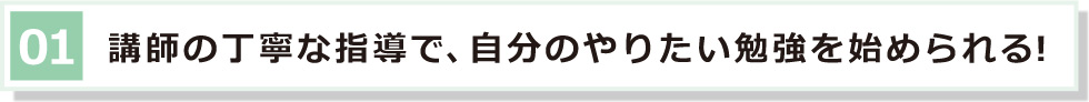 01 講師の丁寧な指導で、自分のやりたい勉強を始められる！