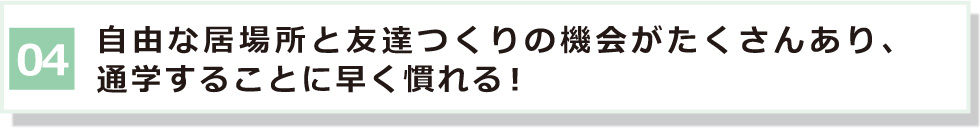 04 自由な居場所と友達つくりの機会がたくさんあり、通学に早く慣れる！