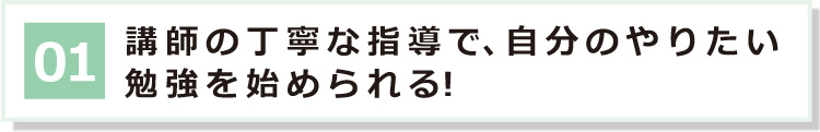 01 講師の丁寧な指導で、自分のやりたい勉強を始められる！