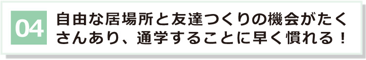 04 自由な居場所と友達つくりの機会がたくさんあり、通学に早く慣れる！