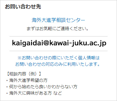 お問い合わせ先 海外大進学相談センター まずはお気軽にご連絡ください。 ※お問い合わせの際にいただく個人情報はお問い合わせの対応のみに利用いたします。 【相談内容（例）】・海外大進学希望の方 ・何から始めたら良いかわからない方 ・海外大に興味がある方 など