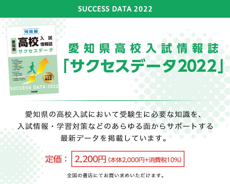 愛知県高校入試情報誌「サクセスデータ2022」愛知県の高校入試において受験生に必要な知識を、入試情報・学習対策などのあらゆる面からサポートする最新データを掲載しています。 定価：本体2,200円（本体2,000円＋消費税10％） 全国の書店にてお買い求めいただけます。