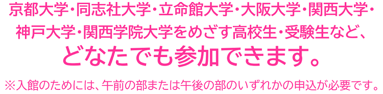 京都大学・同志社大学・立命館大学・大阪大学・関西大学・神戸大学・関西学院大学をめざす高校生・受験生など、どなたでも参加できます。