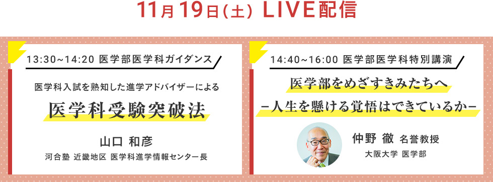 11月19日（土）LIVE配信 13：30～14：20 医学部医学科ガイダンス 医学科入試を熟知した進学アドバイザーによる医学科受験突破法 山口 和彦 河合塾 近畿地区 医学科進学情報センター長 14：40～16：00 医学部医学科特別講演 医学部をめざすきみたちへ－人生を懸ける覚悟はできているか－ 仲野 徹 名誉教授 大阪大学 医学部