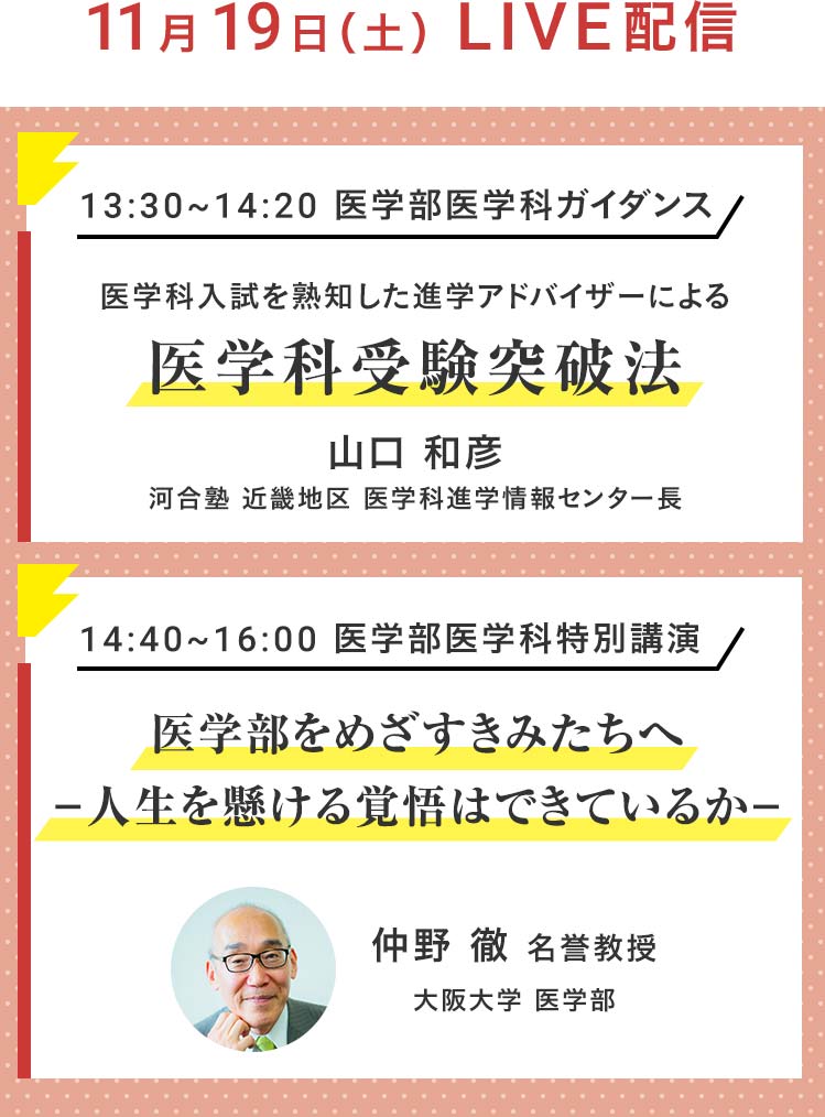 11月19日（土）LIVE配信 13：30～14：20 医学部医学科ガイダンス 医学科入試を熟知した進学アドバイザーによる医学科受験突破法 山口 和彦 河合塾 近畿地区 医学科進学情報センター長 14：40～16：00 医学部医学科特別講演 医学部をめざすきみたちへ－人生を懸ける覚悟はできているか－ 仲野 徹 名誉教授 大阪大学 医学部