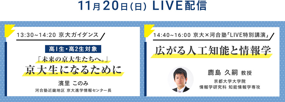 11月20日（日）LIVE配信 13：30～14：20 京大ガイダンス 高1生・高2生対象 「未来の京大生たちへ。」京大生になるために 濱里このみ 河合塾近畿地区 京大進学情報センター長 14：40～16：00 京大×河合塾「LIVE特別講演」 広がる人工知能と情報学 鹿島 久嗣 教授 京都大学大学院 情報学研究科 知能情報学専攻