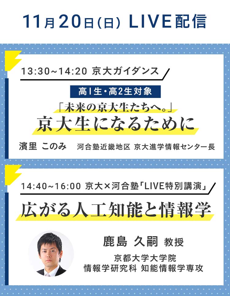 11月20日（日）LIVE配信 13：30～14：20 京大ガイダンス 高1生・高2生対象 「未来の京大生たちへ。」京大生になるために 濱里このみ 河合塾近畿地区 京大進学情報センター長 14：40～16：00 京大×河合塾「LIVE特別講演」 広がる人工知能と情報学 鹿島 久嗣 教授 京都大学大学院 情報学研究科 知能情報学専攻