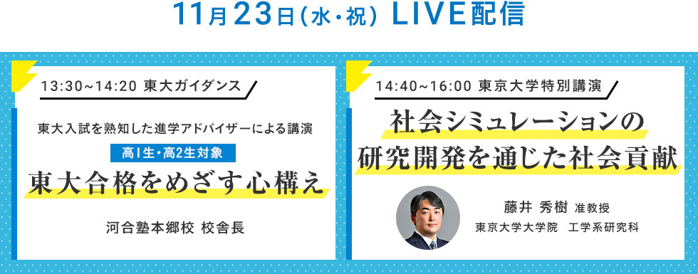 11月23日（水・祝）LIVE配信 13：30～14：20 東大ガイダンス 東大入試を熟知した進学アドバイザーによる講演 高1生・高2生対象 東大合格をめざす心構え 河合塾本郷校 校舎長 14：40～16：00 東京大学特別講演 社会シミュレーションの研究開発を通じた社会貢献 藤井 秀樹 准教授 東京大学大学院 工学系研究科