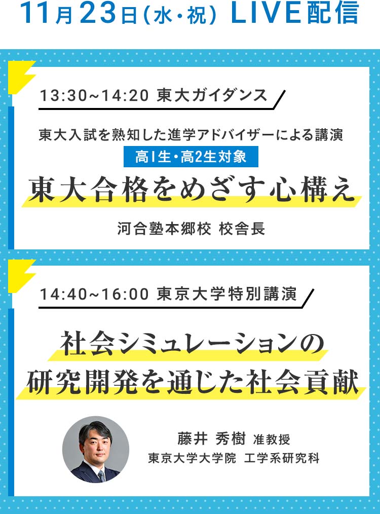 11月23日（水・祝）LIVE配信 13：30～14：20 東大ガイダンス 東大入試を熟知した進学アドバイザーによる講演 高1生・高2生対象 東大合格をめざす心構え 河合塾本郷校 校舎長 14：40～16：00 東京大学特別講演 社会シミュレーションの研究開発を通じた社会貢献 藤井 秀樹 准教授 東京大学大学院 工学系研究科