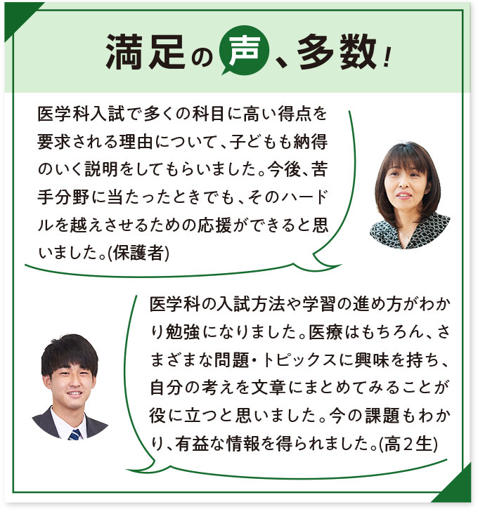 満足の声、多数！ 医学科入試で多くの科目に高い得点を要求される理由について、子どもも納得のいく説明をしてもらいました。今後、苦手分野に当たったときでも、そのハードルを越えさせるための応援ができると思いました。(保護者) 医学科の入試方法や学習の進め方がわかり勉強になりました。医療はもちろん、さまざまな問題・トピックスに興味を持ち、自分の考えを文章にまとめてみることが役に立つと思いました。今の課題もわかり、有益な情報を得られました。(高2生)