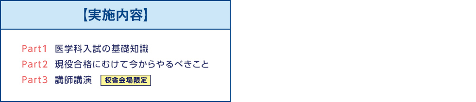 【実施内容】Part1医学科入試の基礎知識 Part2現役合格にむけて今からやるべきこと Part3講師講演　校舎会場限定