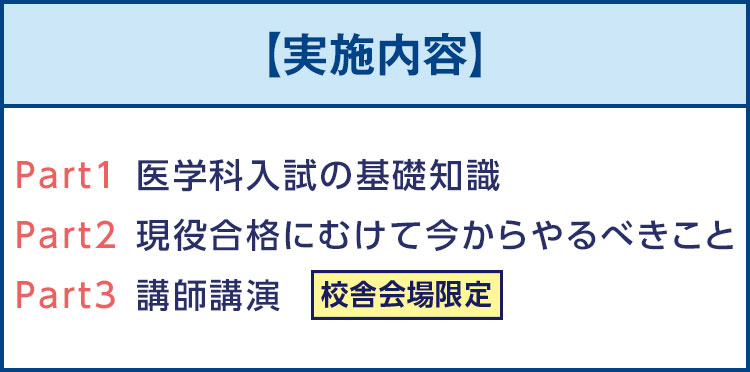 【実施内容】Part1医学科入試の基礎知識 Part2現役合格にむけて今からやるべきこと Part3講師講演　校舎会場限定