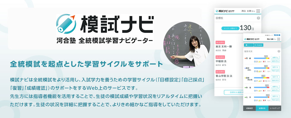 模試ナビ 河合塾全統模試 学習ナビゲーター 全統模試を起点とした学習サイクルをサポート 模試ナビは全統模試をより活用し、入試学力を養うための学習サイクル（「目標設定」「自己採点」「復習」「成績確認」）のサポートをするWeb上のサービスです。先生方には指導者機能を活用することで、生徒の模試成績や学習状況をリアルタイムに把握いただけます。生徒の状況を詳細に把握することで、よりきめ細かなご指導をしていただけます。