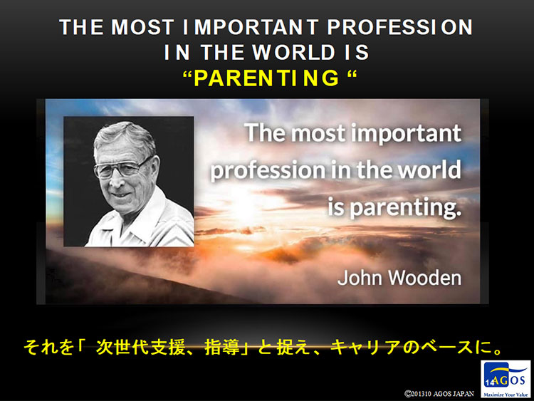THE MOST IMPORTANT PROFESSION IN THE WORLD IS ”PARENTING” The most important profession in the world is parenting. John Wooden それを「次世代支援、指導」と捉え、キャリアのベースに。