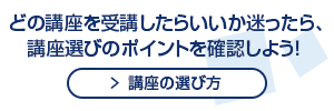 どの講座を受講したらいいか迷ったら、講座選びのポイントを確認しよう！ 講座の選び方