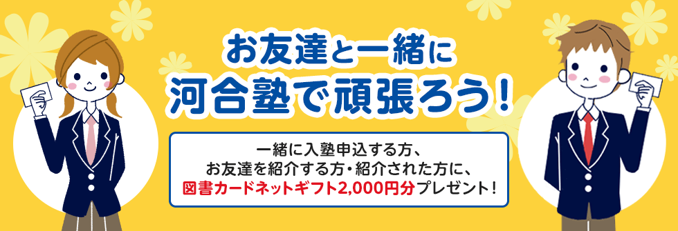 お友達と一緒に河合塾で頑張ろう！ 一緒に入塾申込する方、お友達を紹介する方・紹介された方に、図書カードネットギフト2,000円分プレゼント！