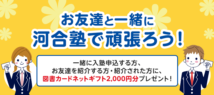 お友達と一緒に河合塾で頑張ろう！ 一緒に入塾申込する方、お友達を紹介する方・紹介された方に、図書カードネットギフト2,000円分プレゼント！