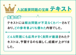 1 入試重要問題の宝庫 テキスト 先輩の声 テキストには頻出問題が不足なくカバーされており、どの参考書よりも優れた内容でした。どんな問題にも応用がきく良問が厳選されたテキストは、予習するのも楽しく、成績が上がりました。