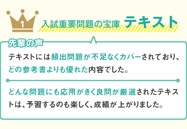 1 入試重要問題の宝庫 テキスト 先輩の声 テキストには頻出問題が不足なくカバーされており、どの参考書よりも優れた内容でした。どんな問題にも応用がきく良問が厳選されたテキストは、予習するのも楽しく、成績が上がりました。