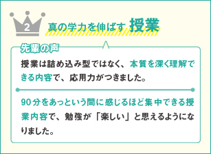 2 真の学力を伸ばす 授業 先輩の声 授業は詰め込み型ではなく、本質を深く理解できる内容で、応用力がつきました。90分をあっという間に感じるほど集中できる授業内容で、勉強が「楽しい」と思えるようになりました。