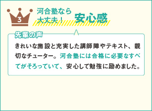 3 河合塾なら大丈夫！安心感  先輩の声 きれいな施設と充実した講師陣やテキスト、親切なチューター。河合塾には合格に必要なすべてがそろっていて、安心して勉強に励めました。