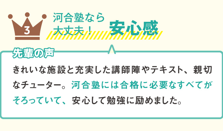 3 河合塾なら大丈夫！安心感  先輩の声 きれいな施設と充実した講師陣やテキスト、親切なチューター。河合塾には合格に必要なすべてがそろっていて、安心して勉強に励めました。