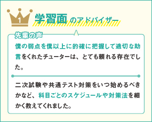 1 学習面のアドバイザー 先輩の声 僕の弱点を僕以上に的確に把握して適切な助言をくれたチューターは、とても頼れる存在でした。二次試験や共通テスト対策をいつ始めるべきかなど、科目ごとのスケジュールや対策法を細かく教えてくれました。