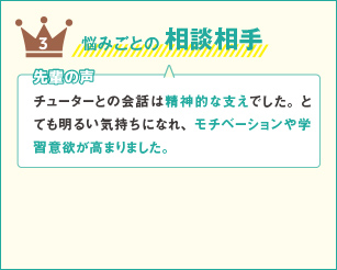 3 悩みごとの相談相手 先輩の声 チューターとの会話は精神的な支えでした。とても明るい気持ちになれ、モチベーションや学習意欲が高まりました。