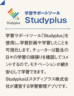 学習サポートツール Studyplus 学習サポートツール「Studyplus」を使用し、学習計画や学習したことを可視化します。チューターは塾生の日々の学習の頑張りを確認してコメントするので、モチベーションが続き安心して学習できます。Studyplusはスタディプラス株式会社が運営する学習管理アプリです。
